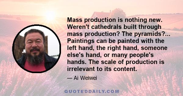 Mass production is nothing new. Weren't cathedrals built through mass production? The pyramids?... Paintings can be painted with the left hand, the right hand, someone else's hand, or many people's hands. The scale of