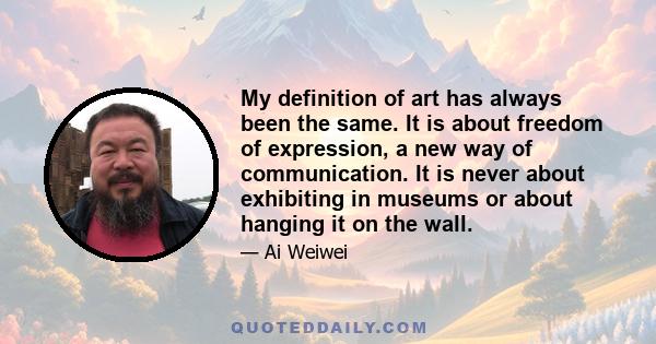 My definition of art has always been the same. It is about freedom of expression, a new way of communication. It is never about exhibiting in museums or about hanging it on the wall. Art should live in the heart of the