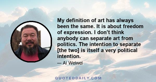 My definition of art has always been the same. It is about freedom of expression. I don’t think anybody can separate art from politics. The intention to separate [the two] is itself a very political intention.