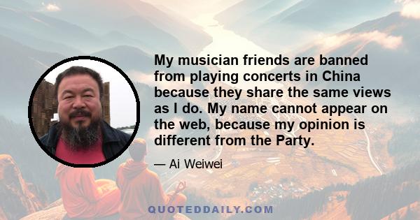 My musician friends are banned from playing concerts in China because they share the same views as I do. My name cannot appear on the web, because my opinion is different from the Party.