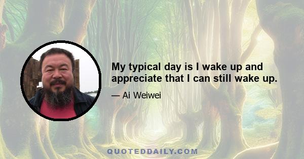 My typical day is I wake up and appreciate that I can still wake up.