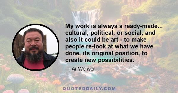 My work is always a ready-made... cultural, political, or social, and also it could be art - to make people re-look at what we have done, its original position, to create new possibilities.