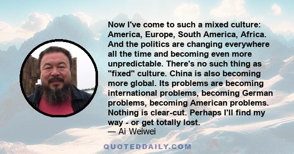 Now I've come to such a mixed culture: America, Europe, South America, Africa. And the politics are changing everywhere all the time and becoming even more unpredictable. There's no such thing as fixed culture. China is 