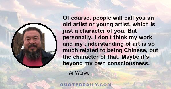 Of course, people will call you an old artist or young artist, which is just a character of you. But personally, I don't think my work and my understanding of art is so much related to being Chinese, but the character