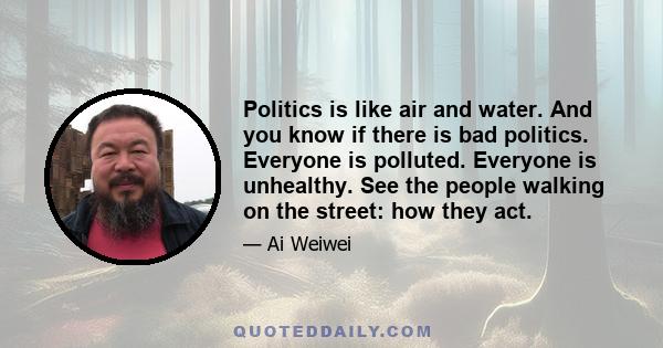 Politics is like air and water. And you know if there is bad politics. Everyone is polluted. Everyone is unhealthy. See the people walking on the street: how they act.