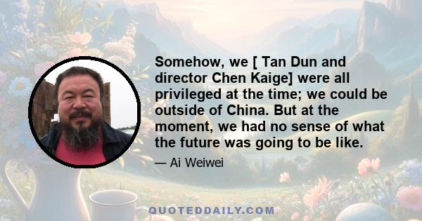 Somehow, we [ Tan Dun and director Chen Kaige] were all privileged at the time; we could be outside of China. But at the moment, we had no sense of what the future was going to be like.