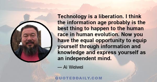 Technology is a liberation. I think the information age probably is the best thing to happen to the human race in human evolution. Now you have the equal opportunity to equip yourself through information and knowledge