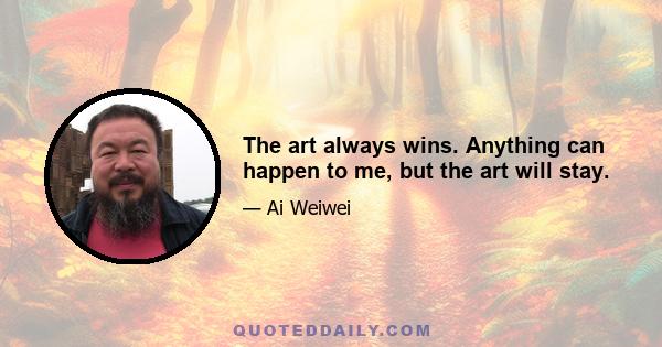 The art always wins. Anything can happen to me, but the art will stay.