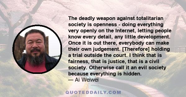 The deadly weapon against totalitarian society is openness - doing everything very openly on the Internet, letting people know every detail, any little development. Once it is out there, everybody can make their own