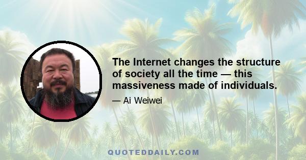 The Internet changes the structure of society all the time — this massiveness made of individuals.