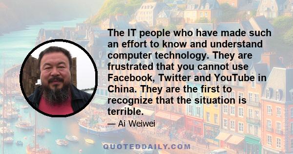 The IT people who have made such an effort to know and understand computer technology. They are frustrated that you cannot use Facebook, Twitter and YouTube in China. They are the first to recognize that the situation