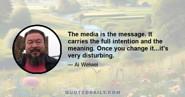 The media is the message. It carries the full intention and the meaning. Once you change it...it's very disturbing.