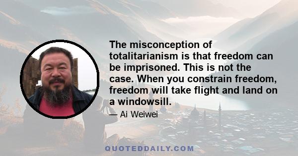 The misconception of totalitarianism is that freedom can be imprisoned. This is not the case. When you constrain freedom, freedom will take flight and land on a windowsill.