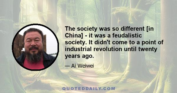 The society was so different [in China] - it was a feudalistic society. It didn't come to a point of industrial revolution until twenty years ago.