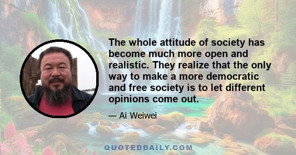 The whole attitude of society has become much more open and realistic. They realize that the only way to make a more democratic and free society is to let different opinions come out.