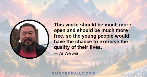 This world should be much more open and should be much more free, so the young people would have the chance to exercise the quality of their lives.