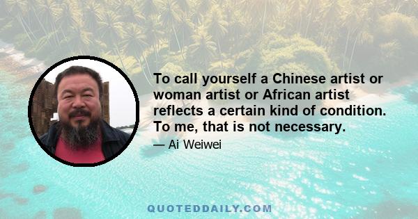 To call yourself a Chinese artist or woman artist or African artist reflects a certain kind of condition. To me, that is not necessary.