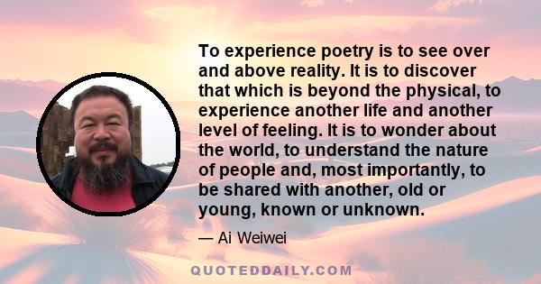 To experience poetry is to see over and above reality. It is to discover that which is beyond the physical, to experience another life and another level of feeling. It is to wonder about the world, to understand the