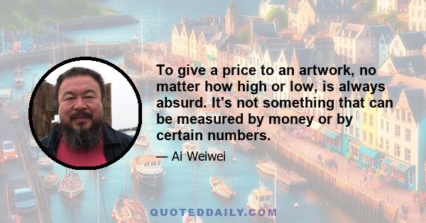 To give a price to an artwork, no matter how high or low, is always absurd. It's not something that can be measured by money or by certain numbers.