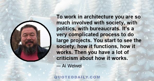 To work in architecture you are so much involved with society, with politics, with bureaucrats. It's a very complicated process to do large projects. You start to see the society, how it functions, how it works. Then