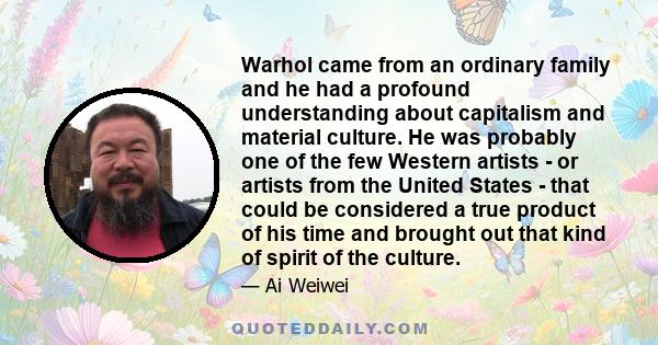 Warhol came from an ordinary family and he had a profound understanding about capitalism and material culture. He was probably one of the few Western artists - or artists from the United States - that could be