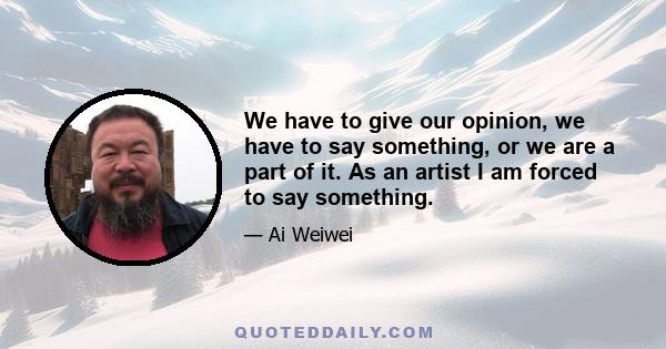 We have to give our opinion, we have to say something, or we are a part of it. As an artist I am forced to say something.