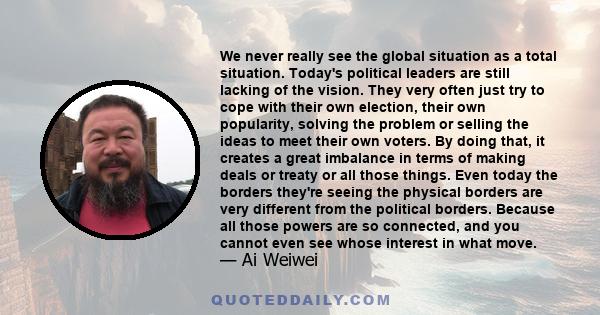 We never really see the global situation as a total situation. Today's political leaders are still lacking of the vision. They very often just try to cope with their own election, their own popularity, solving the