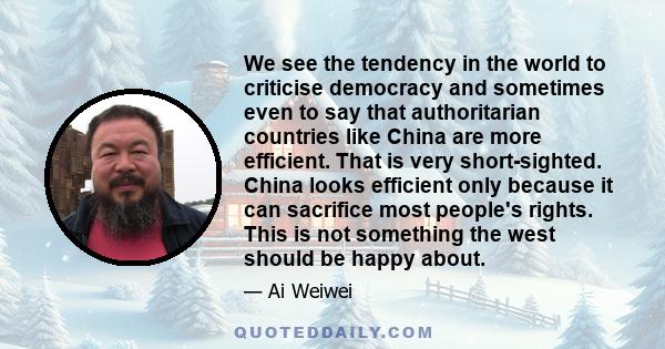 We see the tendency in the world to criticise democracy and sometimes even to say that authoritarian countries like China are more efficient. That is very short-sighted. China looks efficient only because it can