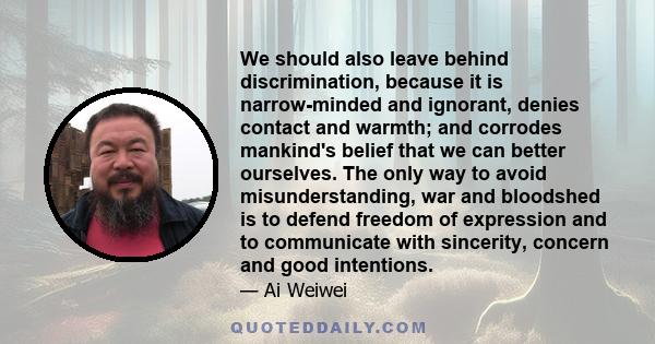 We should also leave behind discrimination, because it is narrow-minded and ignorant, denies contact and warmth; and corrodes mankind's belief that we can better ourselves. The only way to avoid misunderstanding, war