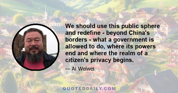 We should use this public sphere and redefine - beyond China's borders - what a government is allowed to do, where its powers end and where the realm of a citizen's privacy begins.