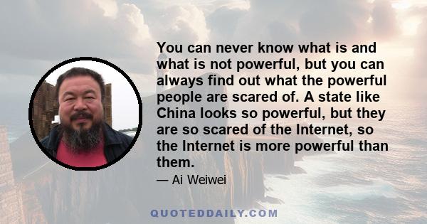 You can never know what is and what is not powerful, but you can always find out what the powerful people are scared of. A state like China looks so powerful, but they are so scared of the Internet, so the Internet is