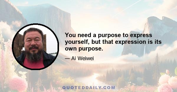 You need a purpose to express yourself, but that expression is its own purpose.