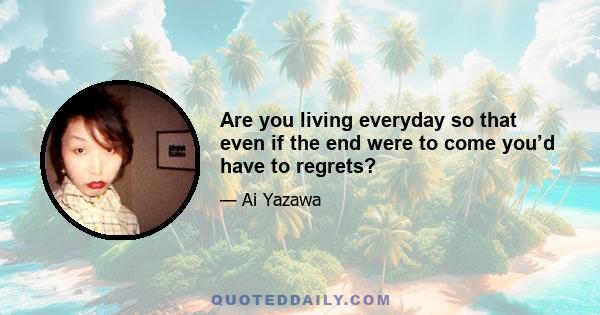 Are you living everyday so that even if the end were to come you’d have to regrets?