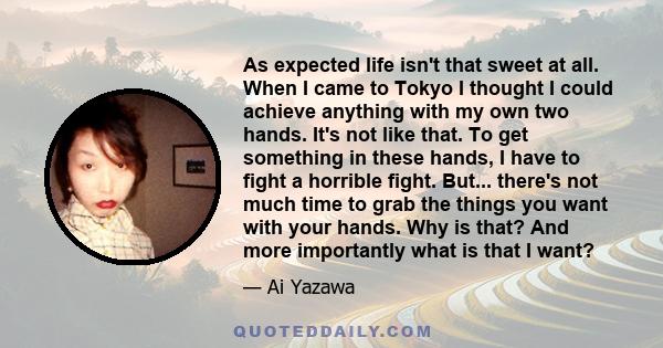 As expected life isn't that sweet at all. When I came to Tokyo I thought I could achieve anything with my own two hands. It's not like that. To get something in these hands, I have to fight a horrible fight. But...