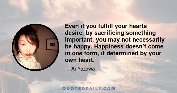 Even if you fulfill your hearts desire, by sacrificing something important, you may not necessarily be happy. Happiness doesn’t come in one form, it determined by your own heart.