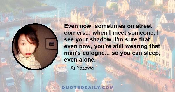 Even now, sometimes on street corners... when I meet someone, I see your shadow. I'm sure that even now, you're still wearing that man's cologne... so you can sleep, even alone.