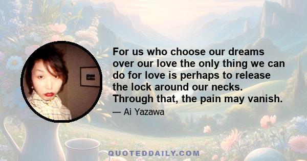 For us who choose our dreams over our love the only thing we can do for love is perhaps to release the lock around our necks. Through that, the pain may vanish.