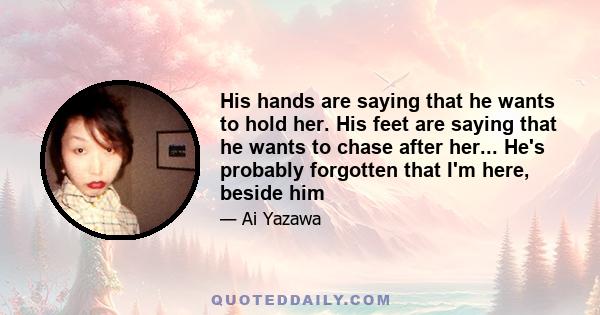 His hands are saying that he wants to hold her. His feet are saying that he wants to chase after her... He's probably forgotten that I'm here, beside him