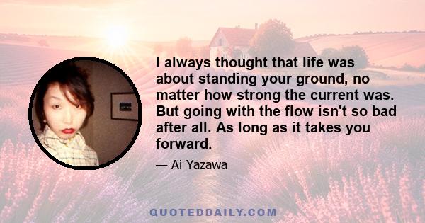 I always thought that life was about standing your ground, no matter how strong the current was. But going with the flow isn't so bad after all. As long as it takes you forward.