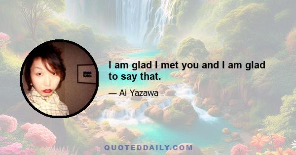 I am glad I met you and I am glad to say that.