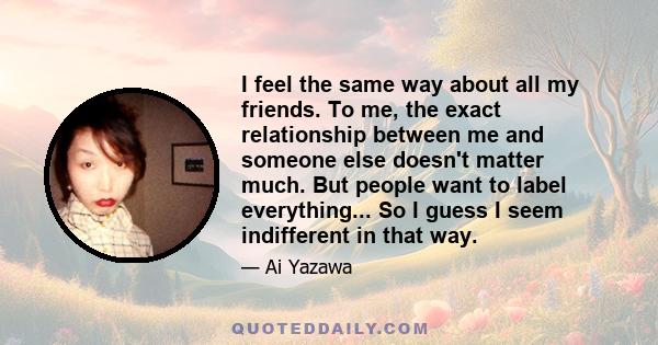 I feel the same way about all my friends. To me, the exact relationship between me and someone else doesn't matter much. But people want to label everything... So I guess I seem indifferent in that way.