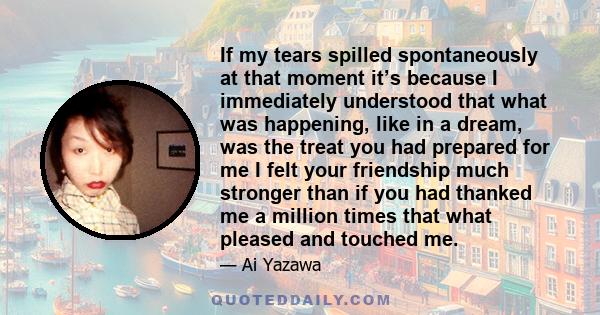 If my tears spilled spontaneously at that moment it’s because I immediately understood that what was happening, like in a dream, was the treat you had prepared for me I felt your friendship much stronger than if you had 