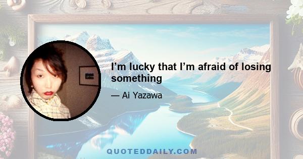 I’m lucky that I’m afraid of losing something