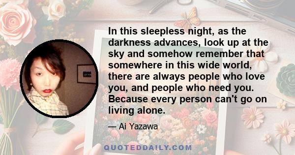 In this sleepless night, as the darkness advances, look up at the sky and somehow remember that somewhere in this wide world, there are always people who love you, and people who need you. Because every person can't go