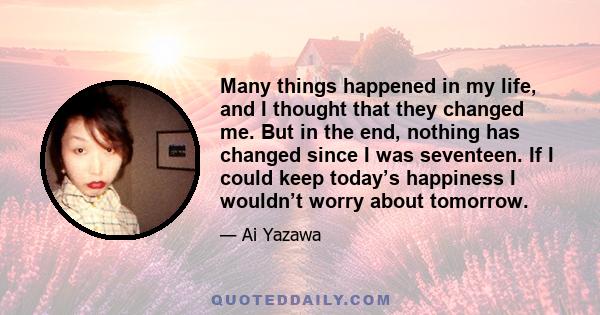 Many things happened in my life, and I thought that they changed me. But in the end, nothing has changed since I was seventeen. If I could keep today’s happiness I wouldn’t worry about tomorrow.