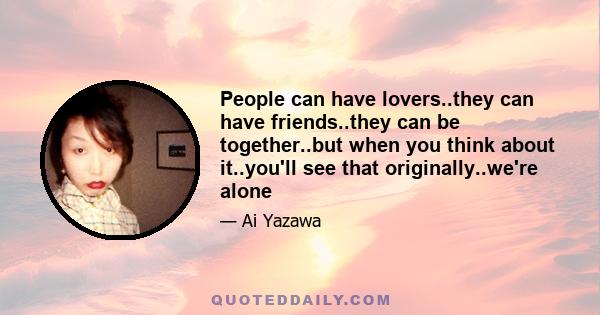 People can have lovers..they can have friends..they can be together..but when you think about it..you'll see that originally..we're alone