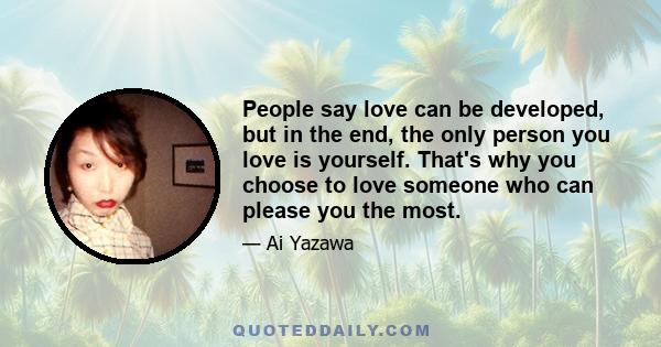 People say love can be developed, but in the end, the only person you love is yourself. That's why you choose to love someone who can please you the most.