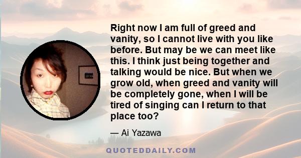 Right now I am full of greed and vanity, so I cannot live with you like before. But may be we can meet like this. I think just being together and talking would be nice. But when we grow old, when greed and vanity will