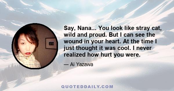 Say, Nana... You look like stray cat, wild and proud. But I can see the wound in your heart. At the time I just thought it was cool. I never realized how hurt you were.