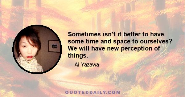 Sometimes isn’t it better to have some time and space to ourselves? We will have new perception of things.